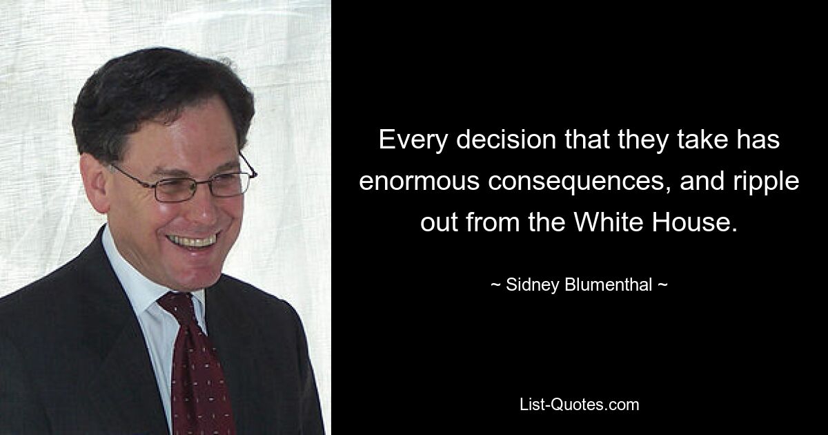 Every decision that they take has enormous consequences, and ripple out from the White House. — © Sidney Blumenthal