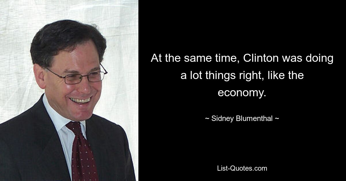 At the same time, Clinton was doing a lot things right, like the economy. — © Sidney Blumenthal