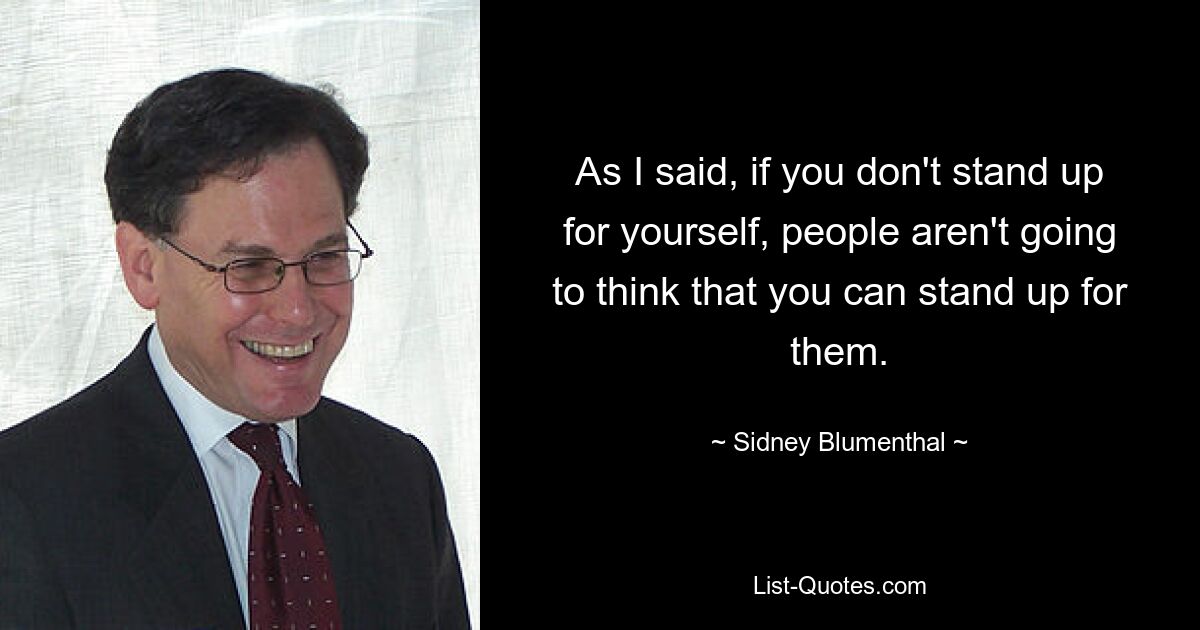 As I said, if you don't stand up for yourself, people aren't going to think that you can stand up for them. — © Sidney Blumenthal