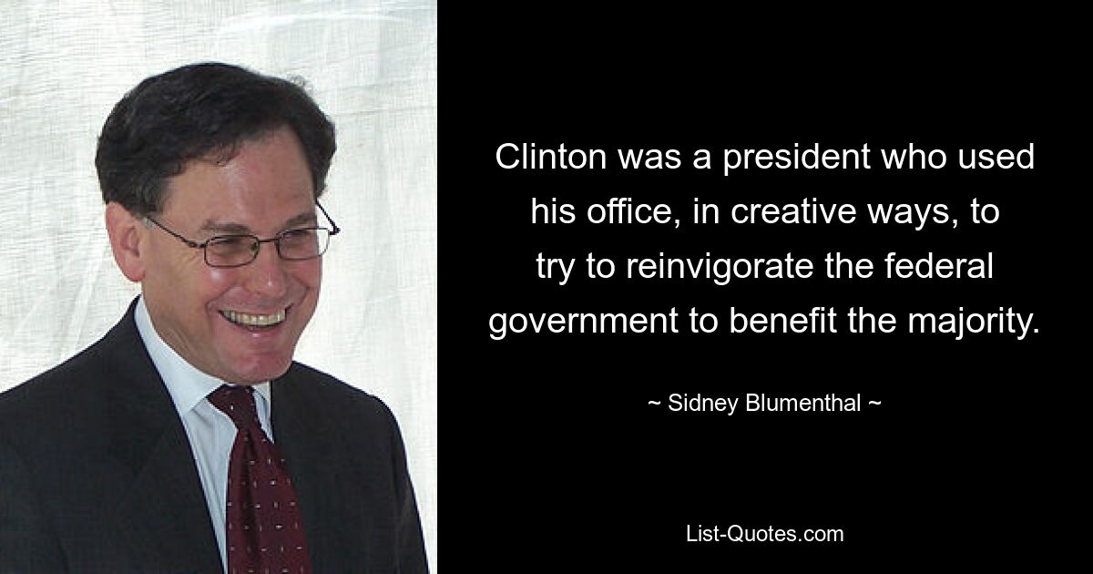 Clinton was a president who used his office, in creative ways, to try to reinvigorate the federal government to benefit the majority. — © Sidney Blumenthal