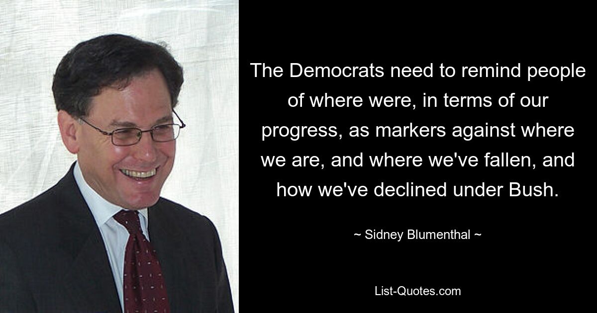 The Democrats need to remind people of where were, in terms of our progress, as markers against where we are, and where we've fallen, and how we've declined under Bush. — © Sidney Blumenthal