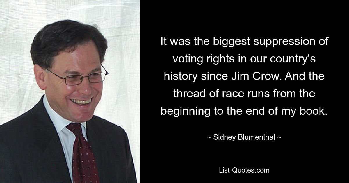 It was the biggest suppression of voting rights in our country's history since Jim Crow. And the thread of race runs from the beginning to the end of my book. — © Sidney Blumenthal