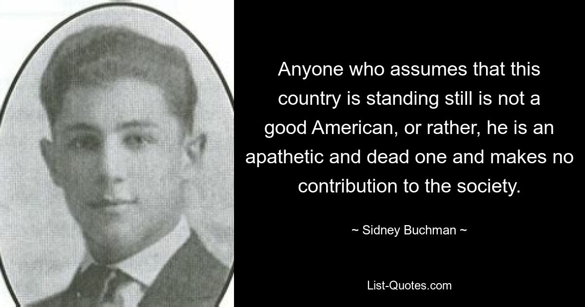 Anyone who assumes that this country is standing still is not a good American, or rather, he is an apathetic and dead one and makes no contribution to the society. — © Sidney Buchman