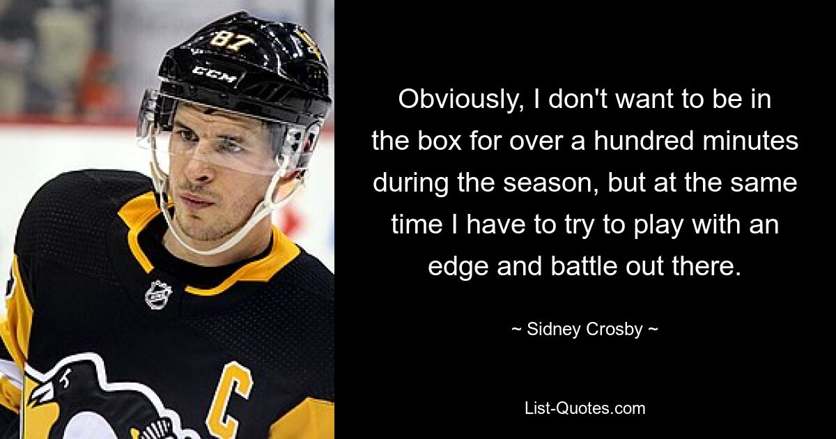 Obviously, I don't want to be in the box for over a hundred minutes during the season, but at the same time I have to try to play with an edge and battle out there. — © Sidney Crosby