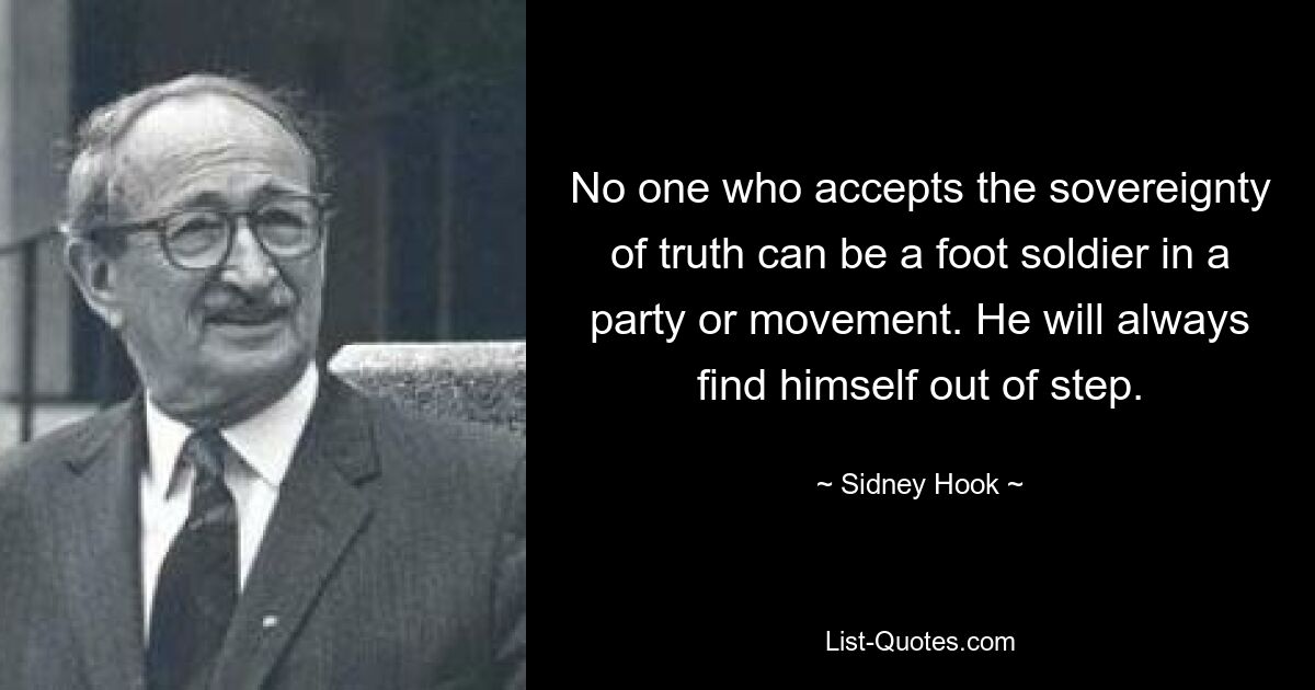 No one who accepts the sovereignty of truth can be a foot soldier in a party or movement. He will always find himself out of step. — © Sidney Hook