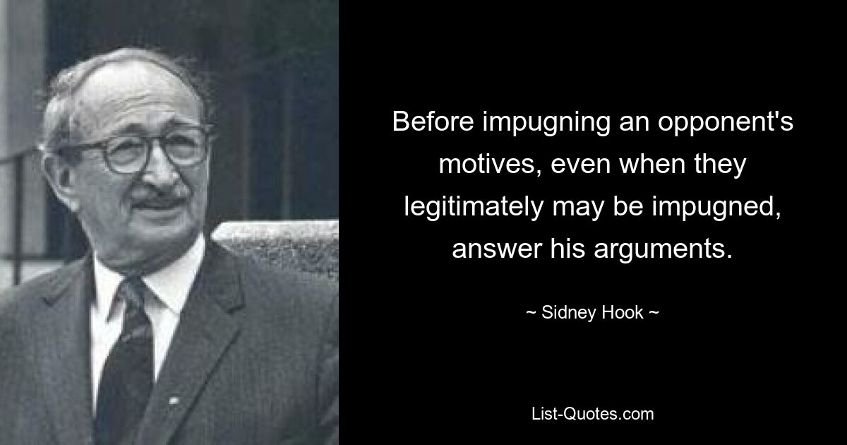 Before impugning an opponent's motives, even when they legitimately may be impugned, answer his arguments. — © Sidney Hook