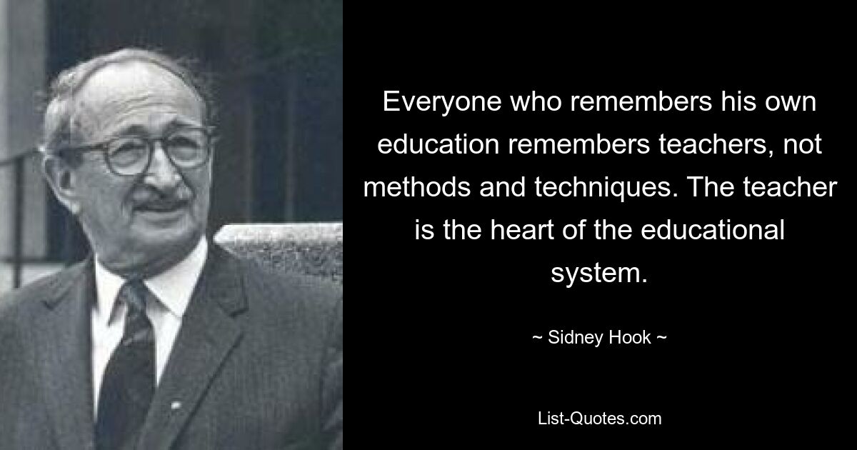 Everyone who remembers his own education remembers teachers, not methods and techniques. The teacher is the heart of the educational system. — © Sidney Hook