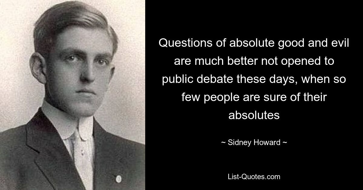 Questions of absolute good and evil are much better not opened to public debate these days, when so few people are sure of their absolutes — © Sidney Howard