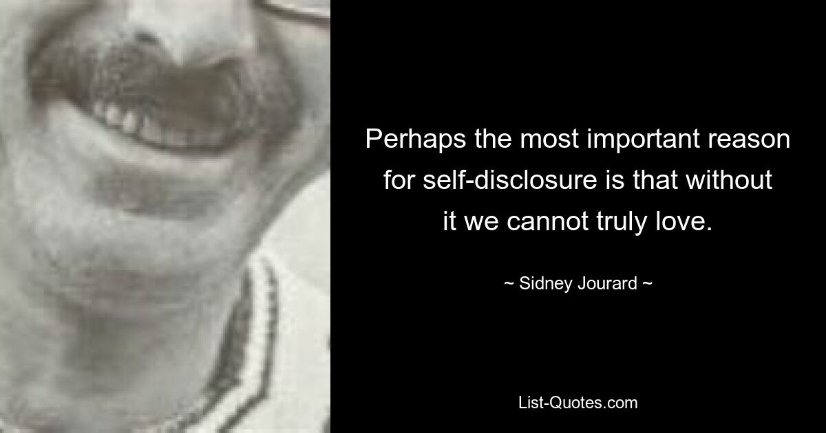 Perhaps the most important reason for self-disclosure is that without it we cannot truly love. — © Sidney Jourard