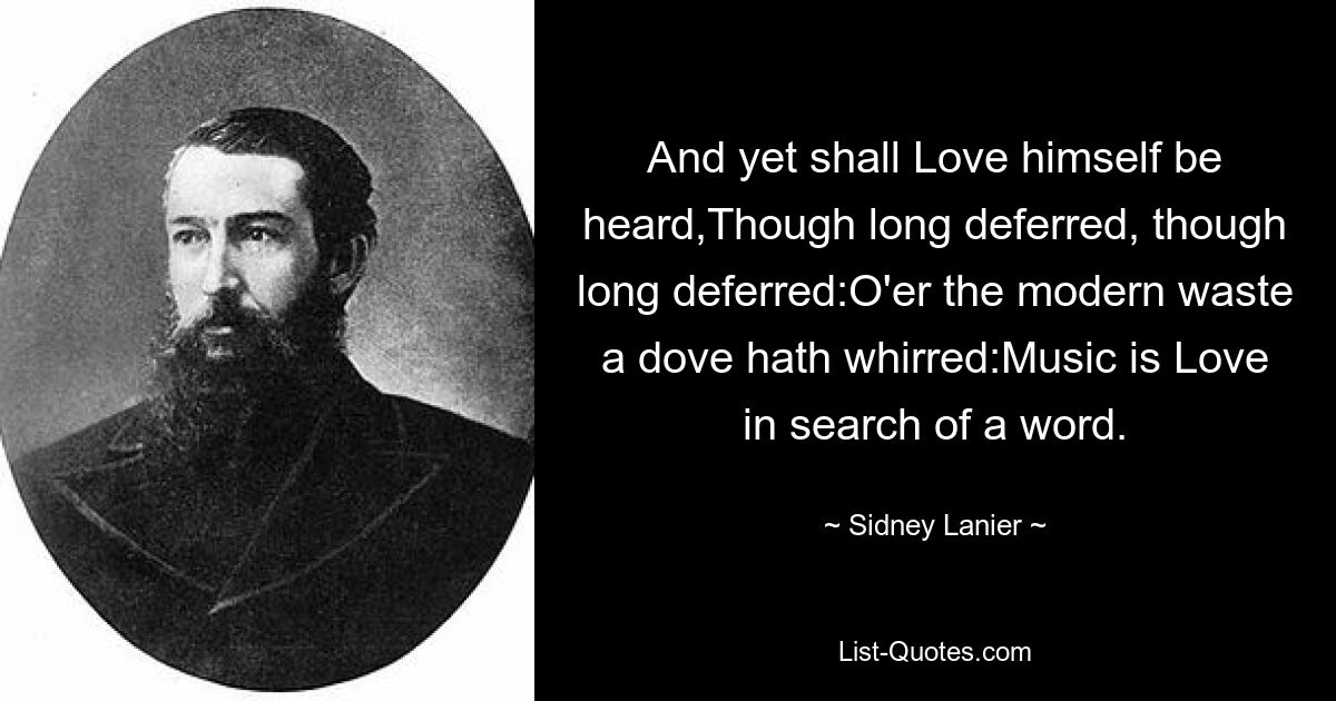 And yet shall Love himself be heard,Though long deferred, though long deferred:O'er the modern waste a dove hath whirred:Music is Love in search of a word. — © Sidney Lanier