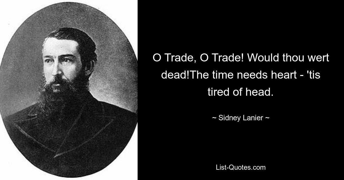 O Trade, O Trade! Would thou wert dead!The time needs heart - 'tis tired of head. — © Sidney Lanier