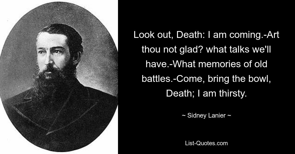 Look out, Death: I am coming.-Art thou not glad? what talks we'll have.-What memories of old battles.-Come, bring the bowl, Death; I am thirsty. — © Sidney Lanier