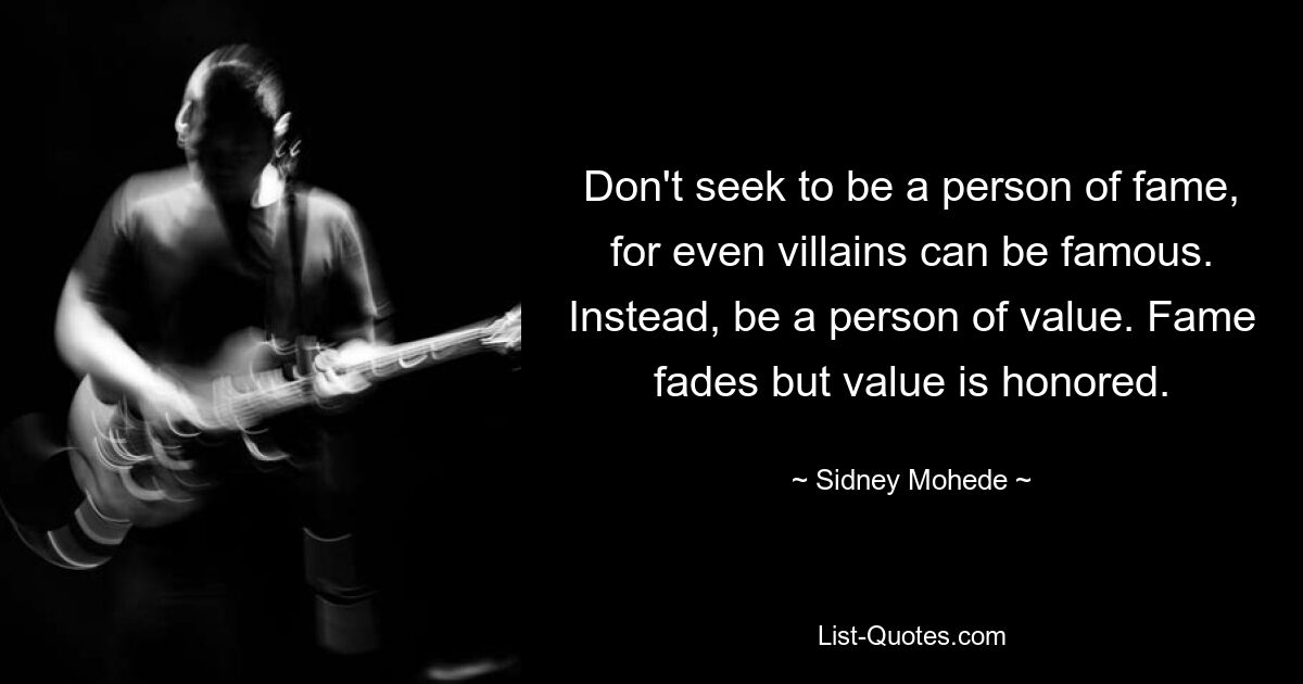 Don't seek to be a person of fame, for even villains can be famous. Instead, be a person of value. Fame fades but value is honored. — © Sidney Mohede