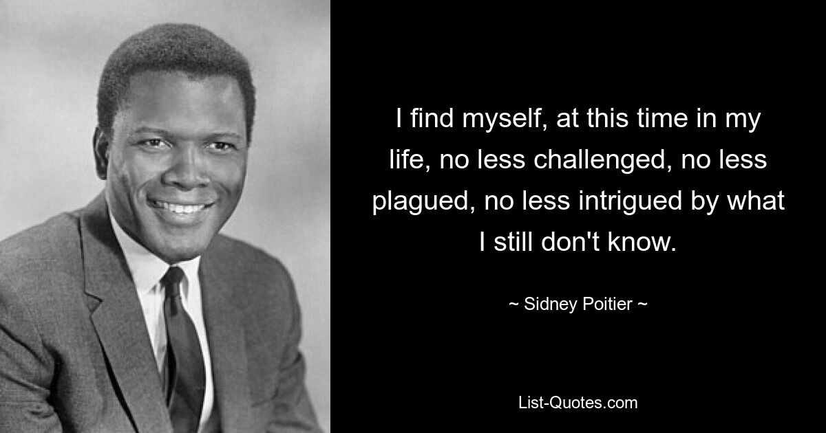 I find myself, at this time in my life, no less challenged, no less plagued, no less intrigued by what I still don't know. — © Sidney Poitier