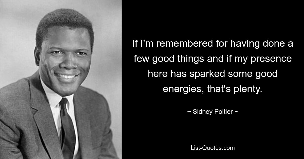 If I'm remembered for having done a few good things and if my presence here has sparked some good energies, that's plenty. — © Sidney Poitier