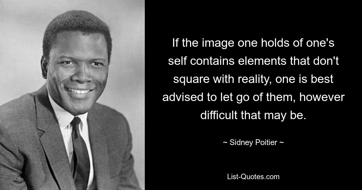 If the image one holds of one's self contains elements that don't square with reality, one is best advised to let go of them, however difficult that may be. — © Sidney Poitier