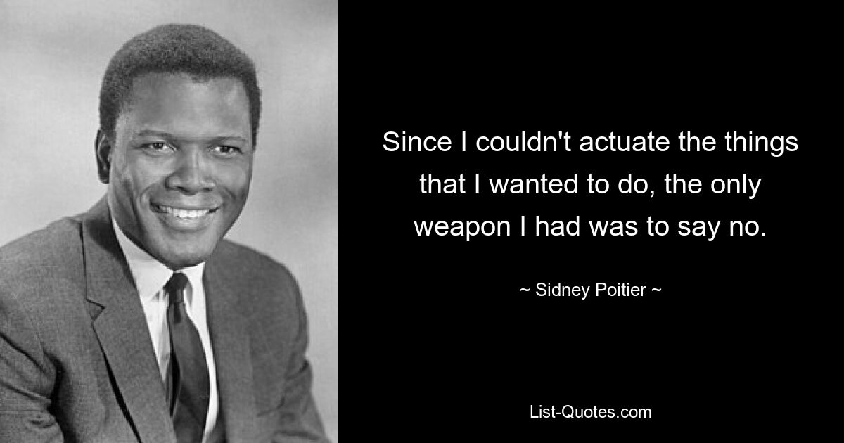 Since I couldn't actuate the things that I wanted to do, the only weapon I had was to say no. — © Sidney Poitier