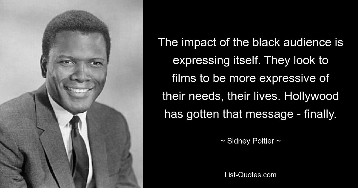 The impact of the black audience is expressing itself. They look to films to be more expressive of their needs, their lives. Hollywood has gotten that message - finally. — © Sidney Poitier