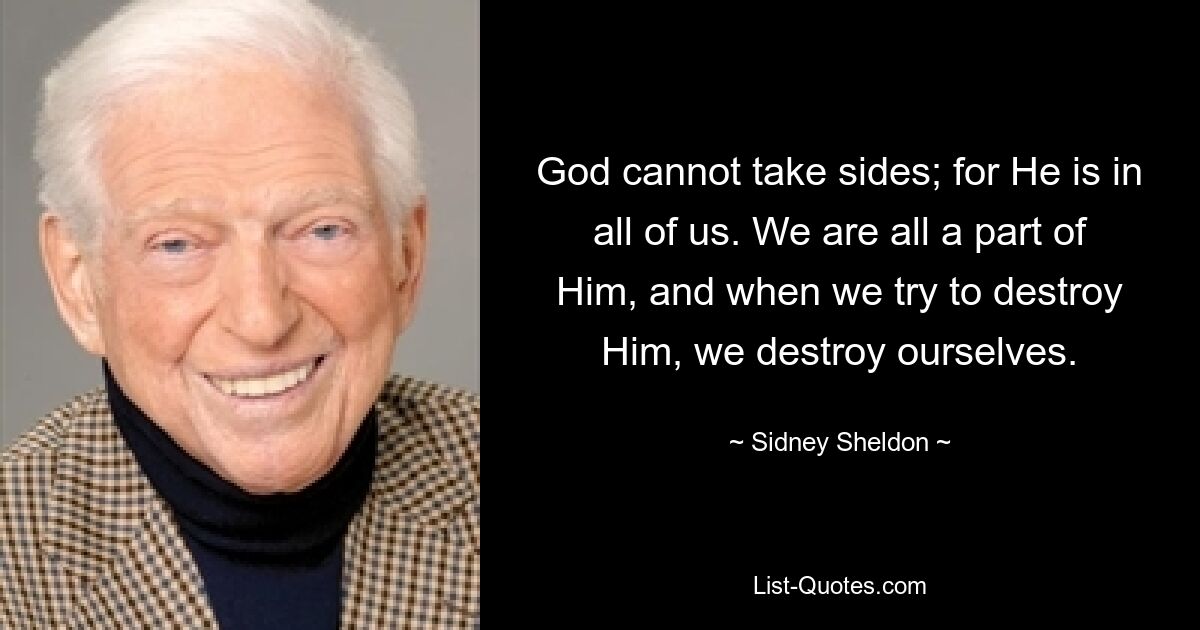 God cannot take sides; for He is in all of us. We are all a part of Him, and when we try to destroy Him, we destroy ourselves. — © Sidney Sheldon