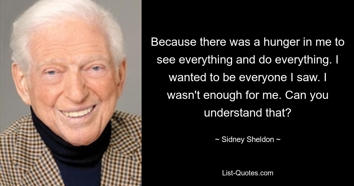 Because there was a hunger in me to see everything and do everything. I wanted to be everyone I saw. I wasn't enough for me. Can you understand that? — © Sidney Sheldon