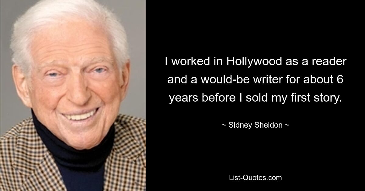 I worked in Hollywood as a reader and a would-be writer for about 6 years before I sold my first story. — © Sidney Sheldon