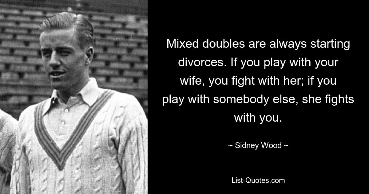 Mixed doubles are always starting divorces. If you play with your wife, you fight with her; if you play with somebody else, she fights with you. — © Sidney Wood