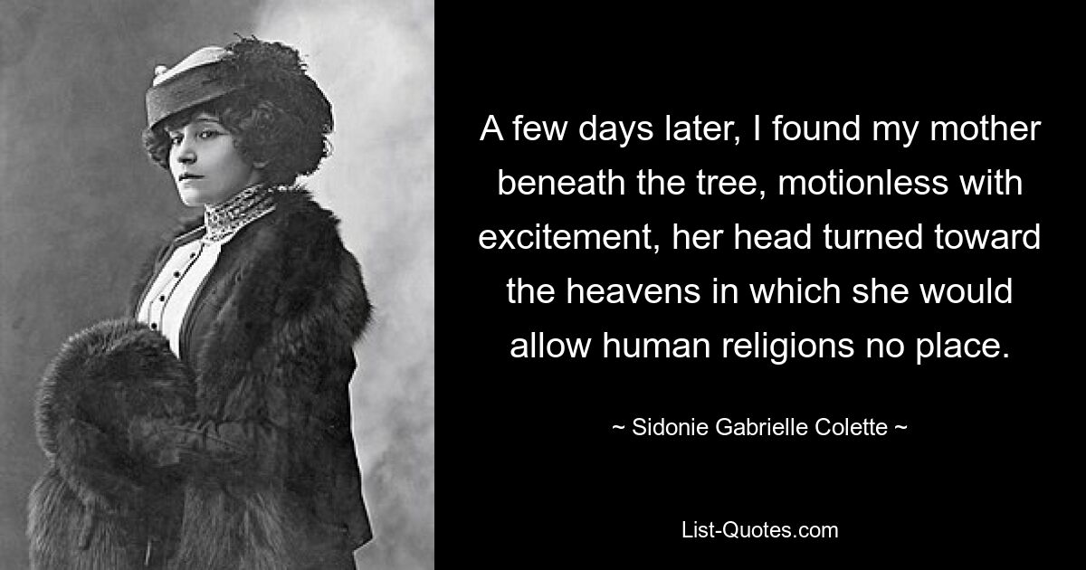 A few days later, I found my mother beneath the tree, motionless with excitement, her head turned toward the heavens in which she would allow human religions no place. — © Sidonie Gabrielle Colette