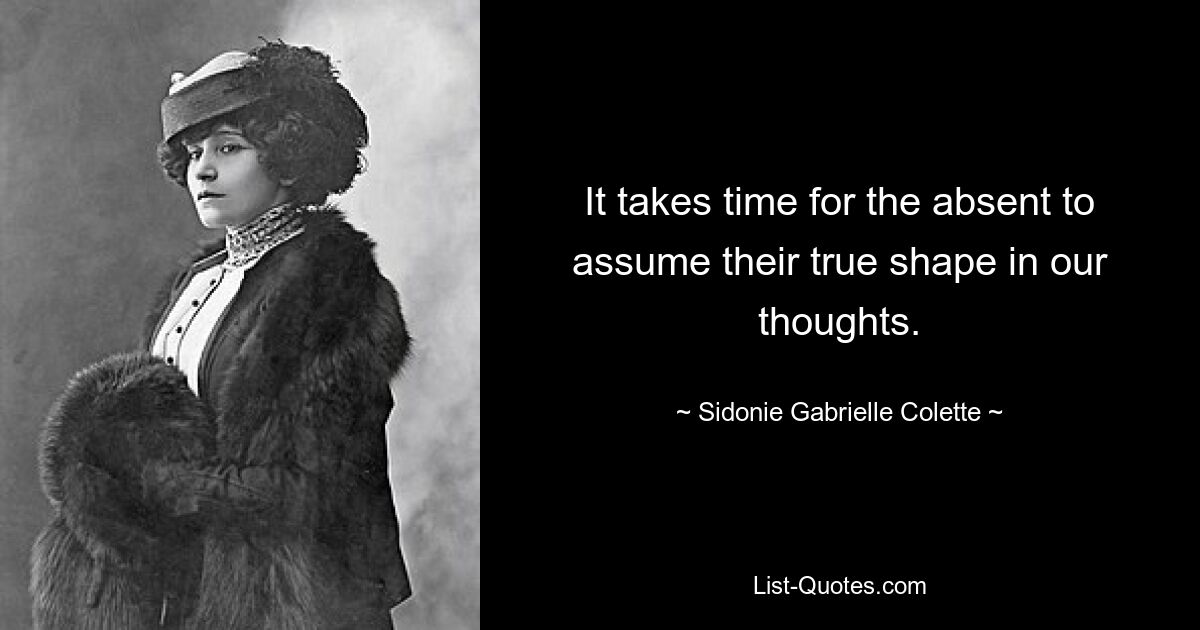 It takes time for the absent to assume their true shape in our thoughts. — © Sidonie Gabrielle Colette