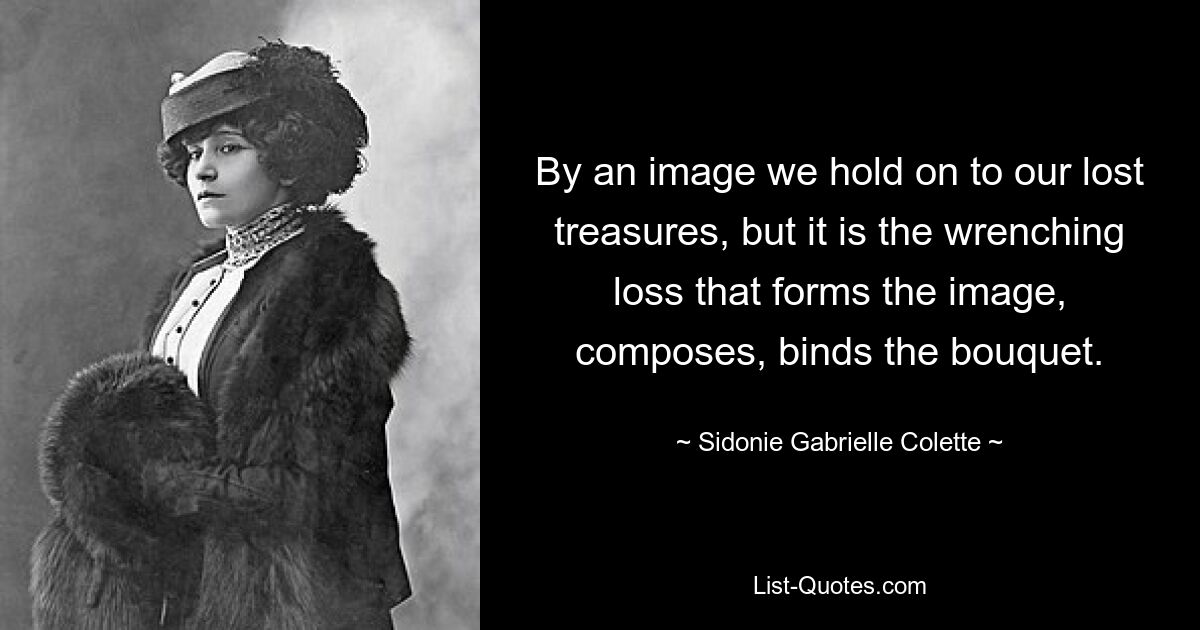 By an image we hold on to our lost treasures, but it is the wrenching loss that forms the image, composes, binds the bouquet. — © Sidonie Gabrielle Colette