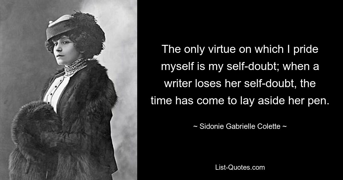 The only virtue on which I pride myself is my self-doubt; when a writer loses her self-doubt, the time has come to lay aside her pen. — © Sidonie Gabrielle Colette