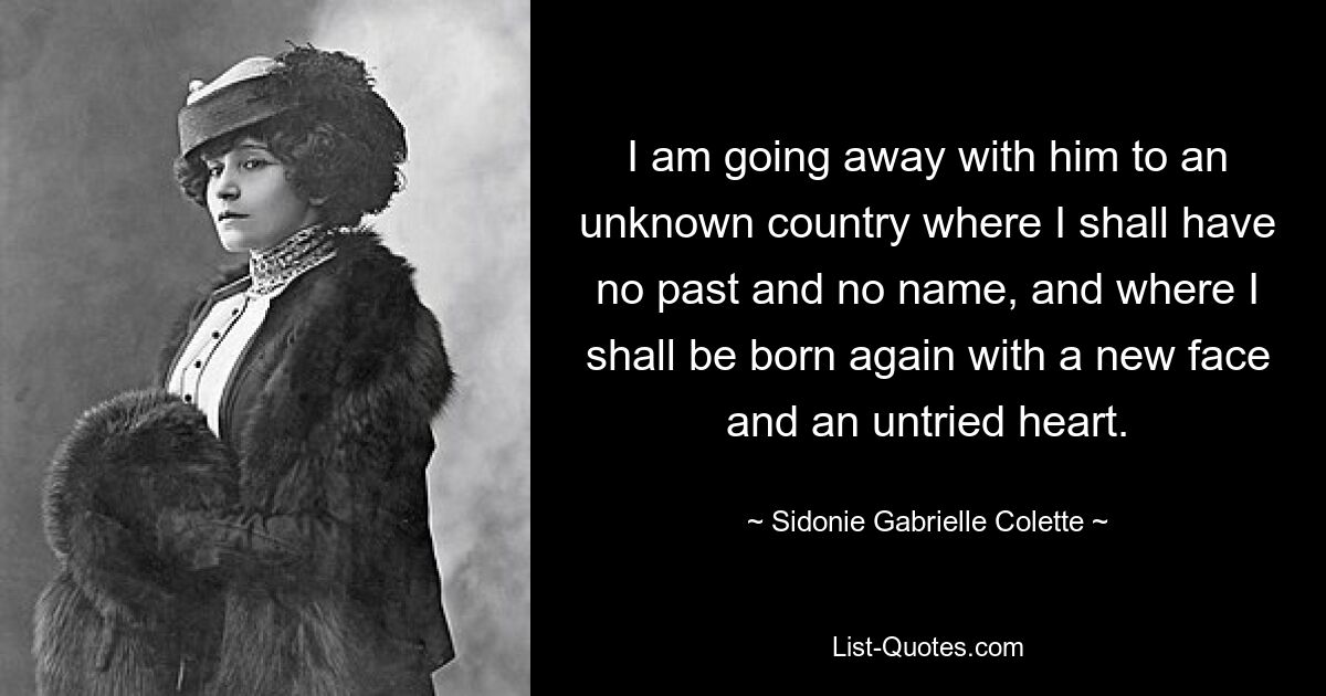 I am going away with him to an unknown country where I shall have no past and no name, and where I shall be born again with a new face and an untried heart. — © Sidonie Gabrielle Colette