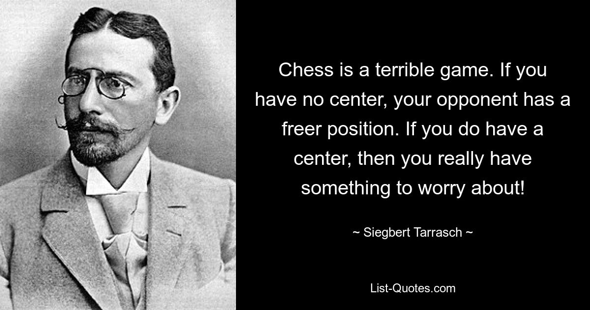 Chess is a terrible game. If you have no center, your opponent has a freer position. If you do have a center, then you really have something to worry about! — © Siegbert Tarrasch