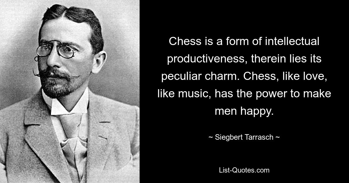 Chess is a form of intellectual productiveness, therein lies its peculiar charm. Chess, like love, like music, has the power to make men happy. — © Siegbert Tarrasch