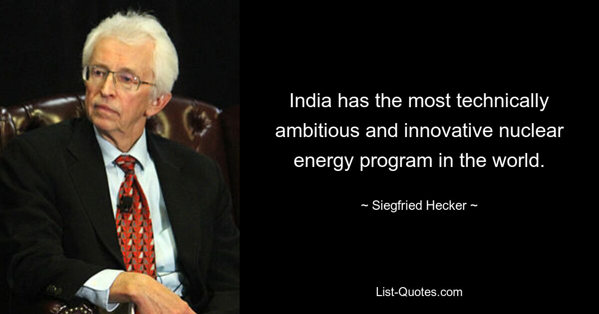 India has the most technically ambitious and innovative nuclear energy program in the world. — © Siegfried Hecker