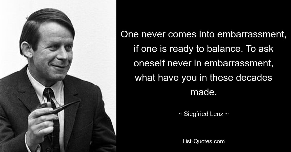 One never comes into embarrassment, if one is ready to balance. To ask oneself never in embarrassment, what have you in these decades made. — © Siegfried Lenz