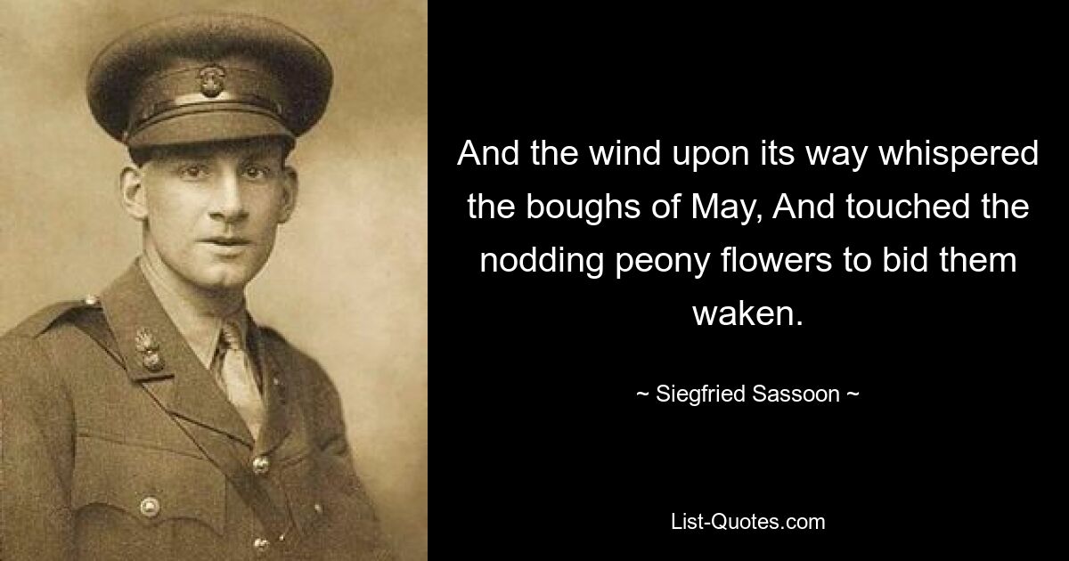 And the wind upon its way whispered the boughs of May, And touched the nodding peony flowers to bid them waken. — © Siegfried Sassoon