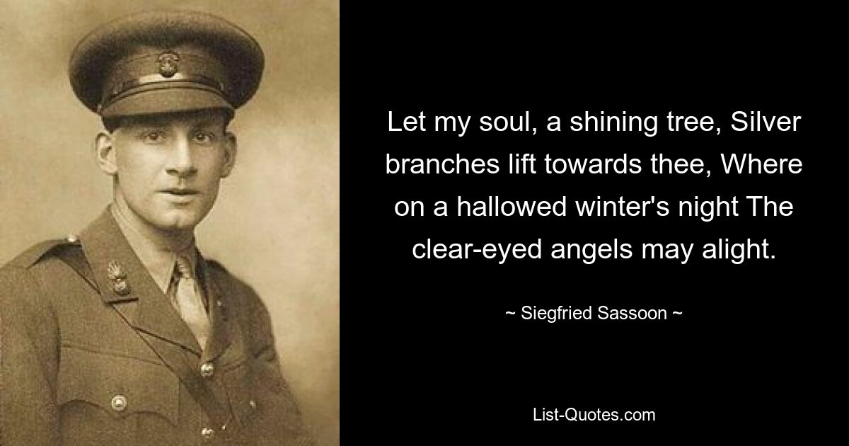 Let my soul, a shining tree, Silver branches lift towards thee, Where on a hallowed winter's night The clear-eyed angels may alight. — © Siegfried Sassoon