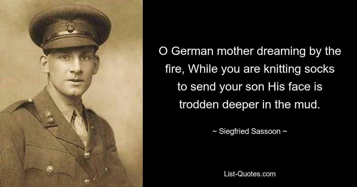 O German mother dreaming by the fire, While you are knitting socks to send your son His face is trodden deeper in the mud. — © Siegfried Sassoon