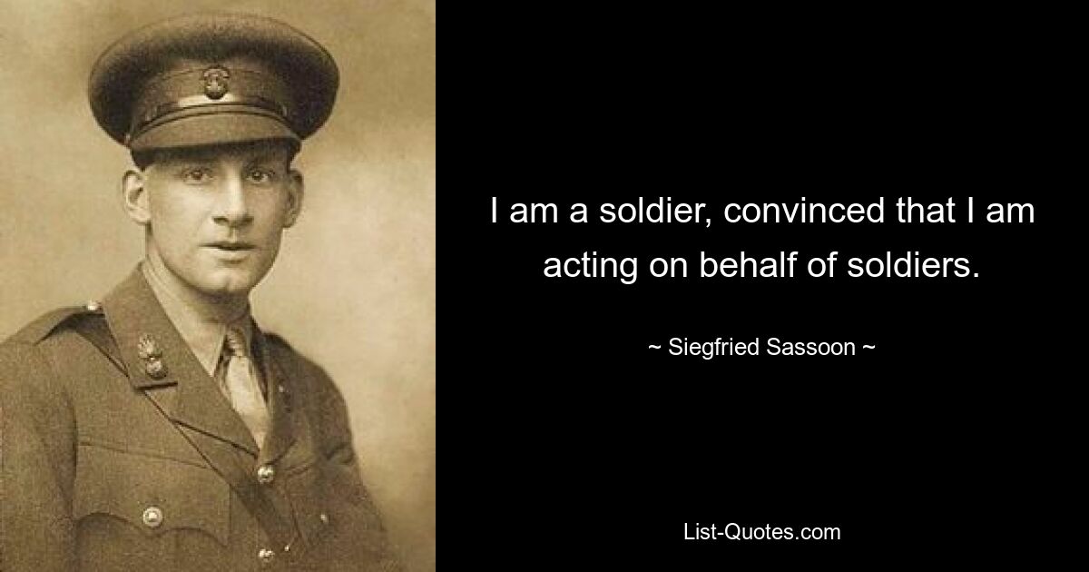 I am a soldier, convinced that I am acting on behalf of soldiers. — © Siegfried Sassoon