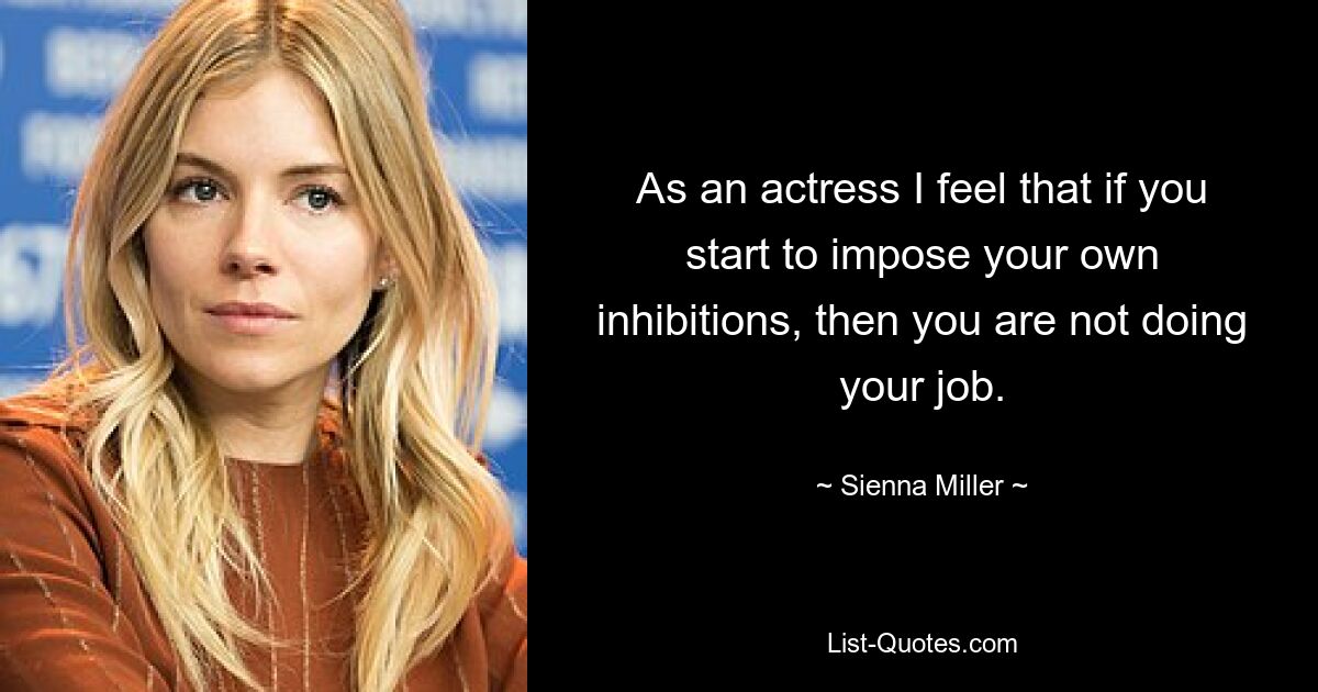 As an actress I feel that if you start to impose your own inhibitions, then you are not doing your job. — © Sienna Miller