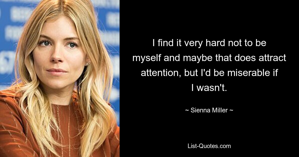 I find it very hard not to be myself and maybe that does attract attention, but I'd be miserable if I wasn't. — © Sienna Miller