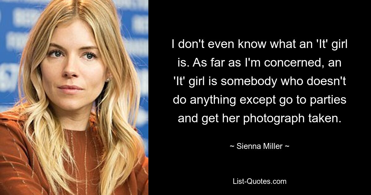 I don't even know what an 'It' girl is. As far as I'm concerned, an 'It' girl is somebody who doesn't do anything except go to parties and get her photograph taken. — © Sienna Miller