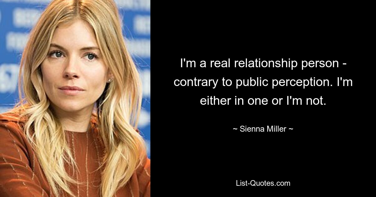 I'm a real relationship person - contrary to public perception. I'm either in one or I'm not. — © Sienna Miller