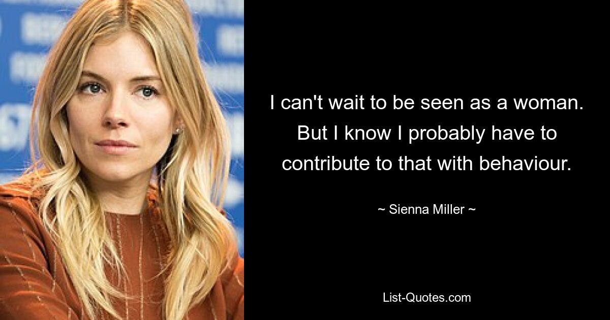 I can't wait to be seen as a woman. But I know I probably have to contribute to that with behaviour. — © Sienna Miller