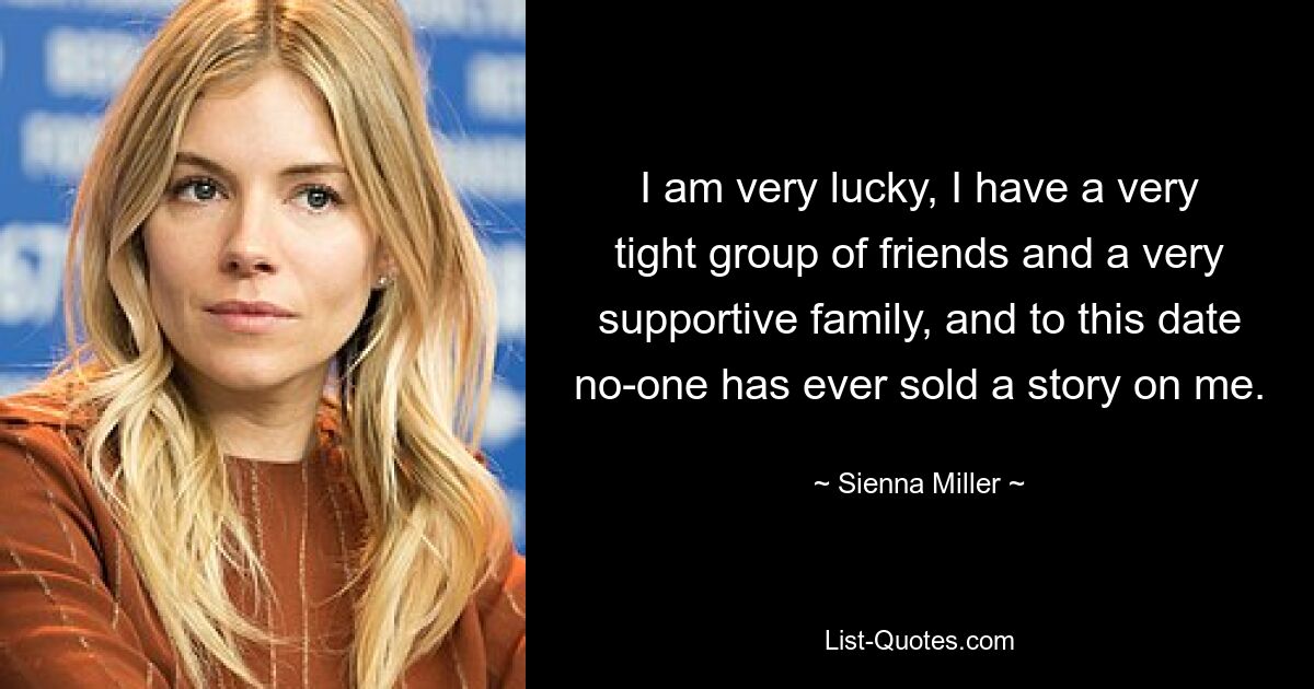 I am very lucky, I have a very tight group of friends and a very supportive family, and to this date no-one has ever sold a story on me. — © Sienna Miller