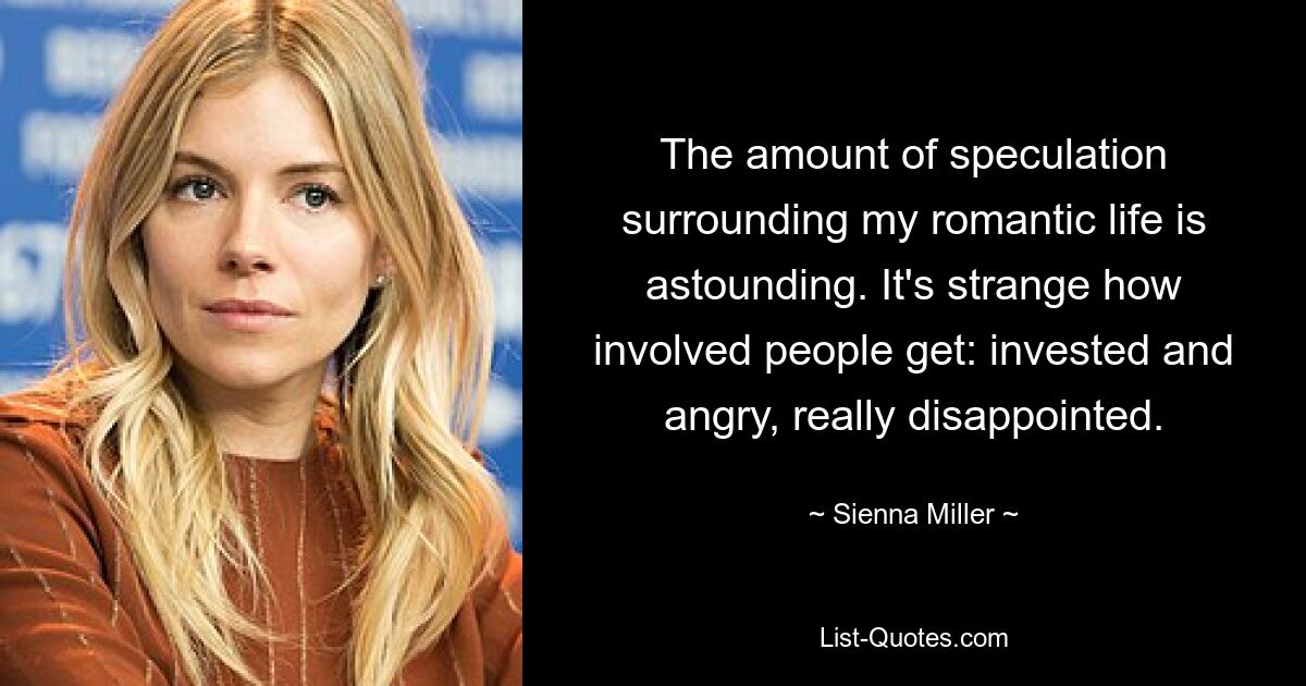 The amount of speculation surrounding my romantic life is astounding. It's strange how involved people get: invested and angry, really disappointed. — © Sienna Miller