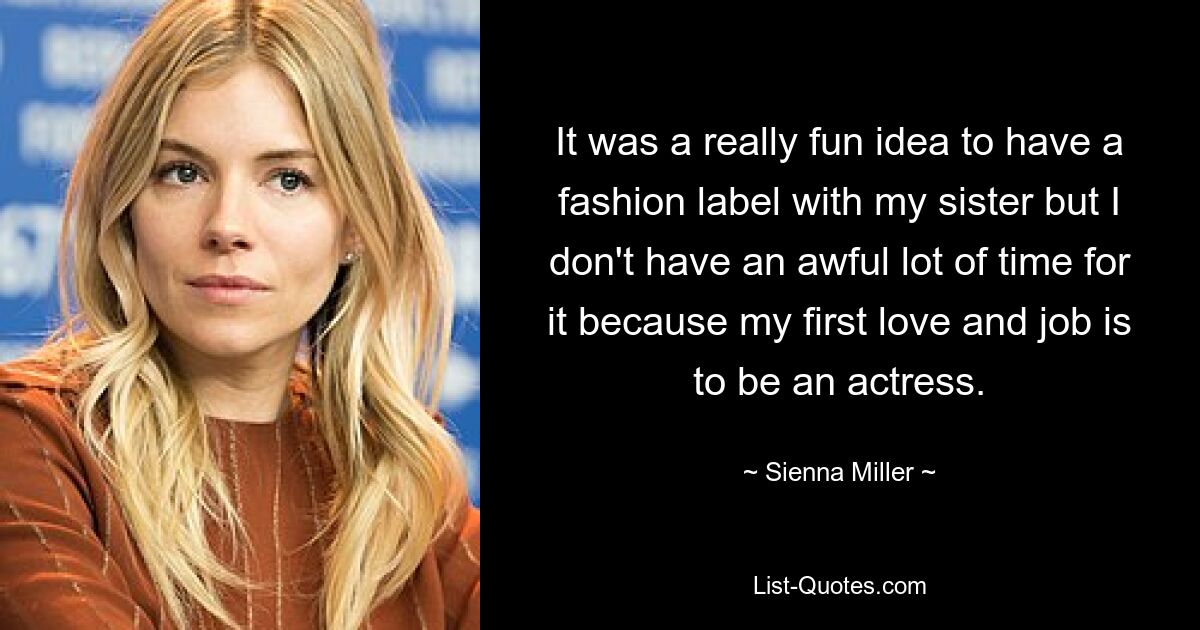 It was a really fun idea to have a fashion label with my sister but I don't have an awful lot of time for it because my first love and job is to be an actress. — © Sienna Miller