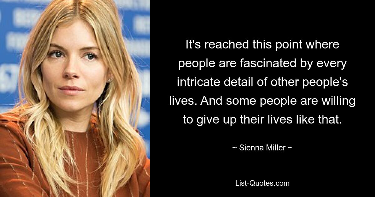 It's reached this point where people are fascinated by every intricate detail of other people's lives. And some people are willing to give up their lives like that. — © Sienna Miller