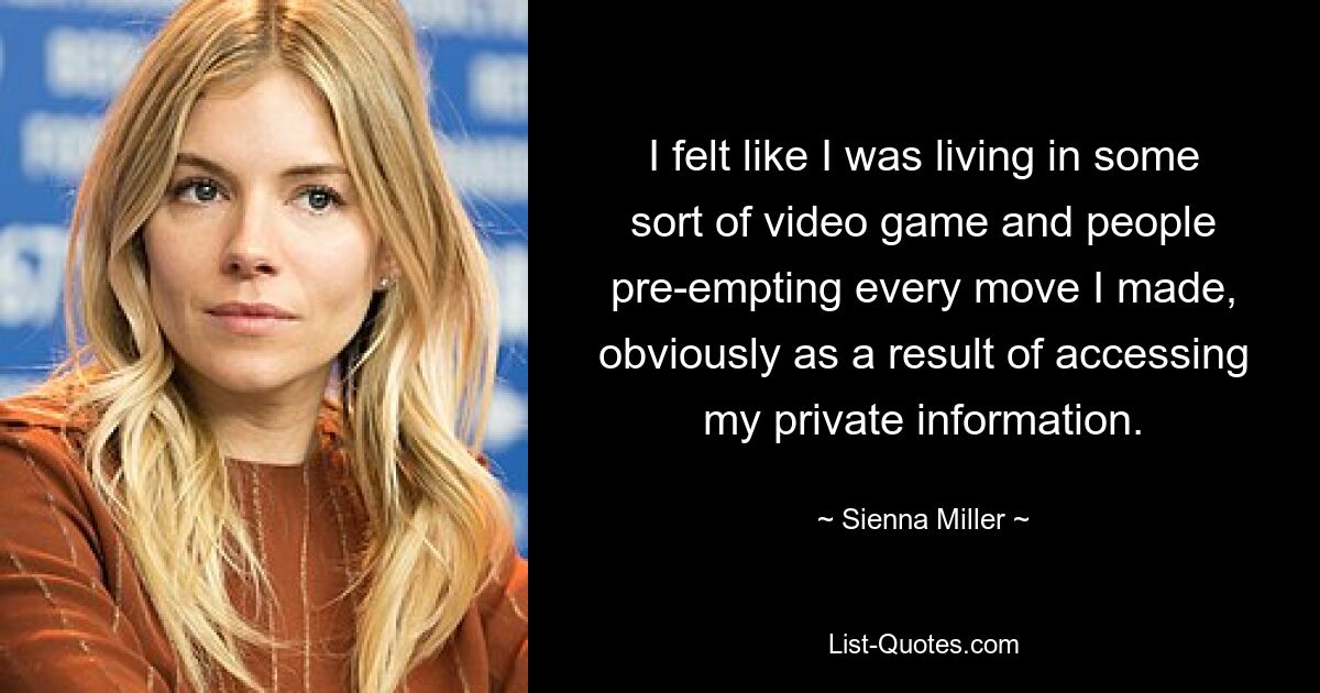 I felt like I was living in some sort of video game and people pre-empting every move I made, obviously as a result of accessing my private information. — © Sienna Miller