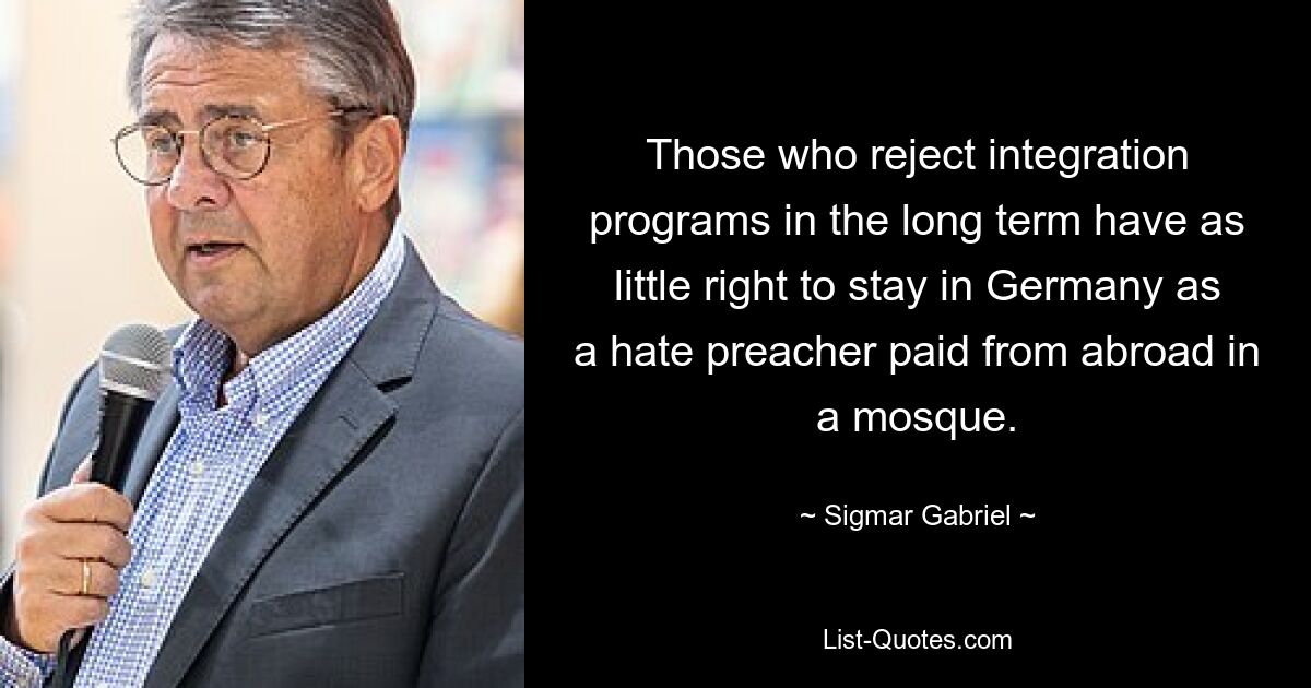 Those who reject integration programs in the long term have as little right to stay in Germany as a hate preacher paid from abroad in a mosque. — © Sigmar Gabriel